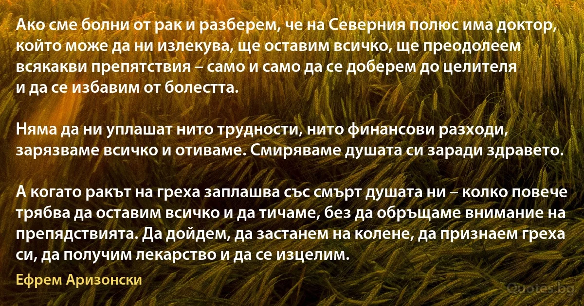 Ако сме болни от рак и разберем, че на Северния полюс има доктор, който може да ни излекува, ще оставим всичко, ще преодолеем всякакви препятствия – само и само да се доберем до целителя
и да се избавим от болестта.

Няма да ни уплашат нито трудности, нито финансови разходи, зарязваме всичко и отиваме. Смиряваме душата си заради здравето.

А когато ракът на греха заплашва със смърт душата ни – колко повече трябва да оставим всичко и да тичаме, без да обръщаме внимание на препядствията. Да дойдем, да застанем на колене, да признаем греха си, да получим лекарство и да се изцелим. (Ефрем Аризонски)