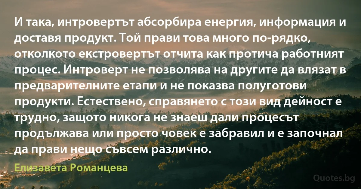 И така, интровертът абсорбира енергия, информация и доставя продукт. Той прави това много по-рядко, отколкото екстровертът отчита как протича работният процес. Интроверт не позволява на другите да влязат в предварителните етапи и не показва полуготови продукти. Естествено, справянето с този вид дейност е трудно, защото никога не знаеш дали процесът продължава или просто човек е забравил и е започнал да прави нещо съвсем различно. (Елизавета Романцева)