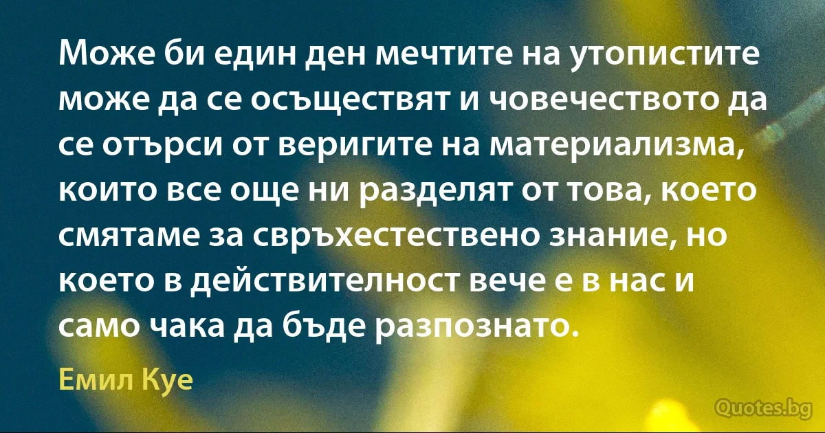 Може би един ден мечтите на утопистите може да се осъществят и човечеството да се отърси от веригите на материализма, които все още ни разделят от това, което смятаме за свръхестествено знание, но което в действителност вече е в нас и само чака да бъде разпознато. (Емил Куе)