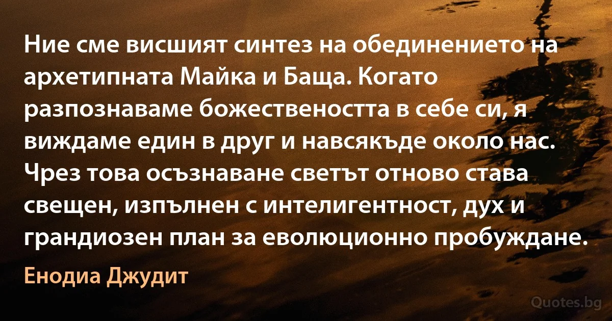 Ние сме висшият синтез на обединението на архетипната Майка и Баща. Когато разпознаваме божествеността в себе си, я виждаме един в друг и навсякъде около нас. Чрез това осъзнаване светът отново става свещен, изпълнен с интелигентност, дух и грандиозен план за еволюционно пробуждане. (Енодиа Джудит)