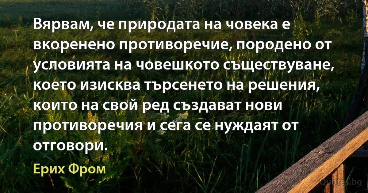 Вярвам, че природата на човека е вкоренено противоречие, породено от условията на човешкото съществуване, което изисква търсенето на решения, които на свой ред създават нови противоречия и сега се нуждаят от отговори. (Ерих Фром)