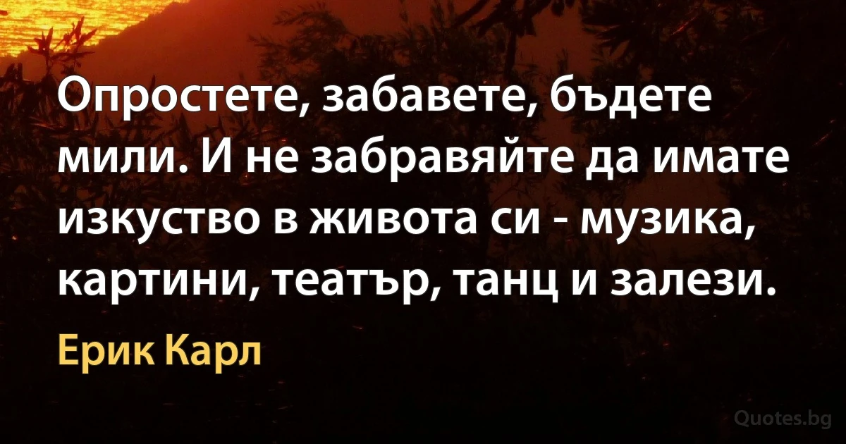 Опростете, забавете, бъдете мили. И не забравяйте да имате изкуство в живота си - музика, картини, театър, танц и залези. (Ерик Карл)