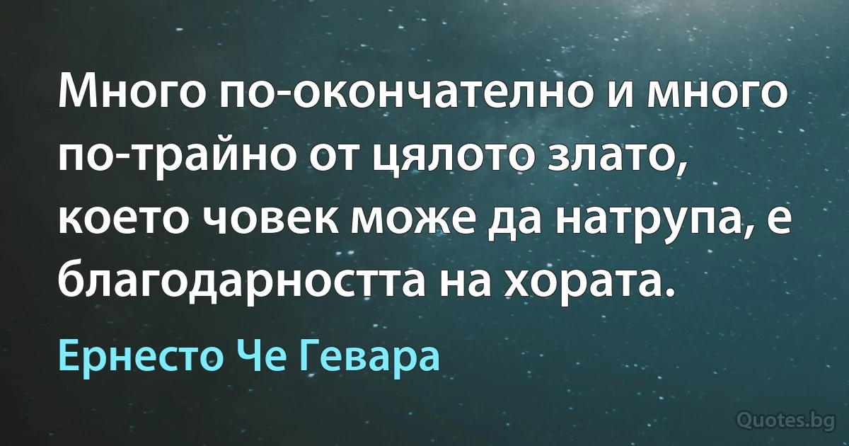 Много по-окончателно и много по-трайно от цялото злато, което човек може да натрупа, е благодарността на хората. (Ернесто Че Гевара)