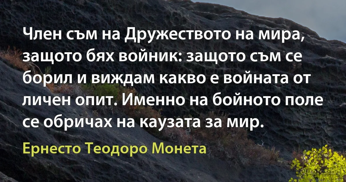 Член съм на Дружеството на мира, защото бях войник: защото съм се борил и виждам какво е войната от личен опит. Именно на бойното поле се обричах на каузата за мир. (Ернесто Теодоро Монета)