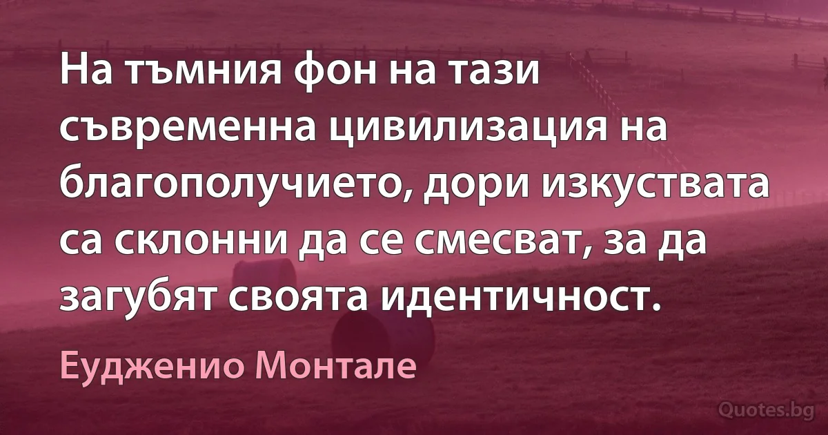 На тъмния фон на тази съвременна цивилизация на благополучието, дори изкуствата са склонни да се смесват, за да загубят своята идентичност. (Еудженио Монтале)