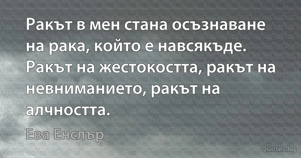 Ракът в мен стана осъзнаване на рака, който е навсякъде. Ракът на жестокостта, ракът на невниманието, ракът на алчността. (Ева Енслър)