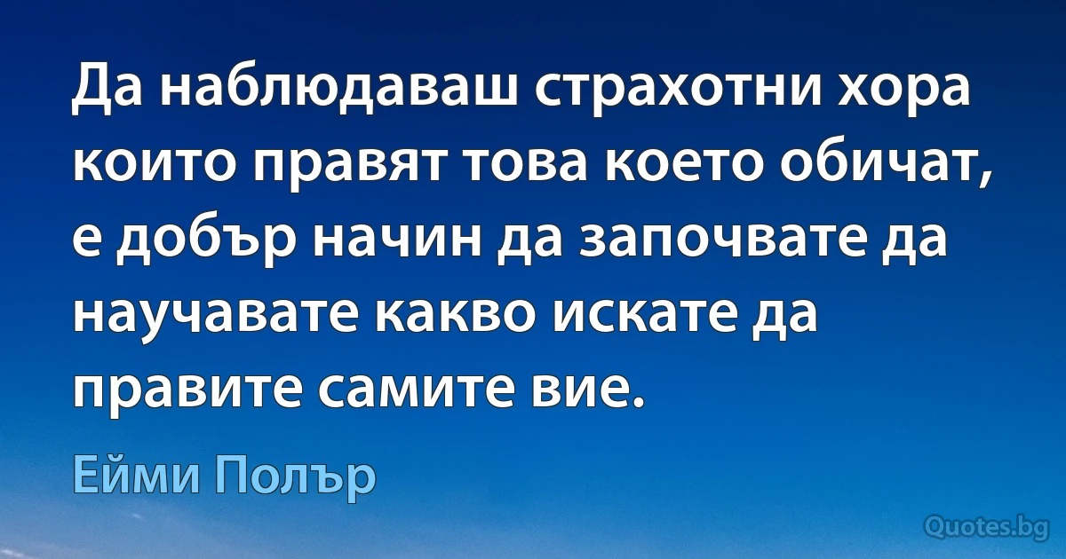 Да наблюдаваш страхотни хора които правят това което обичат, е добър начин да започвате да научавате какво искате да правите самите вие. (Ейми Полър)