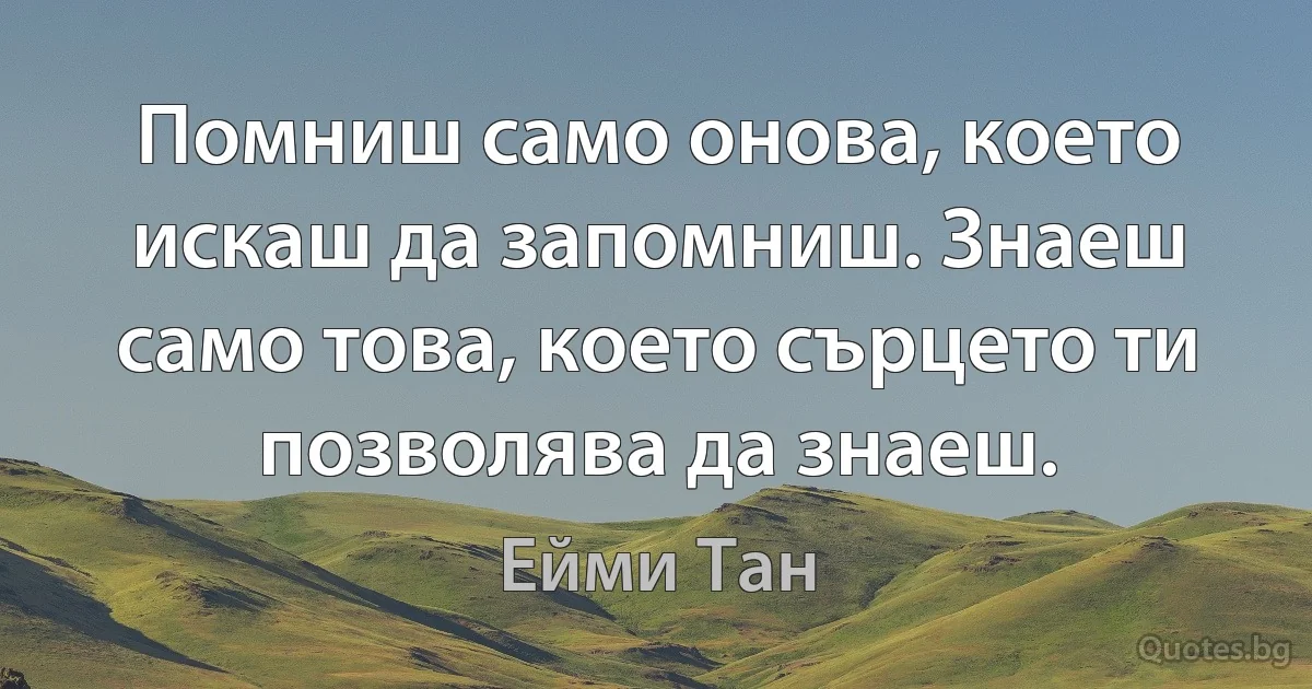 Помниш само онова, което искаш да запомниш. Знаеш само това, което сърцето ти позволява да знаеш. (Ейми Тан)