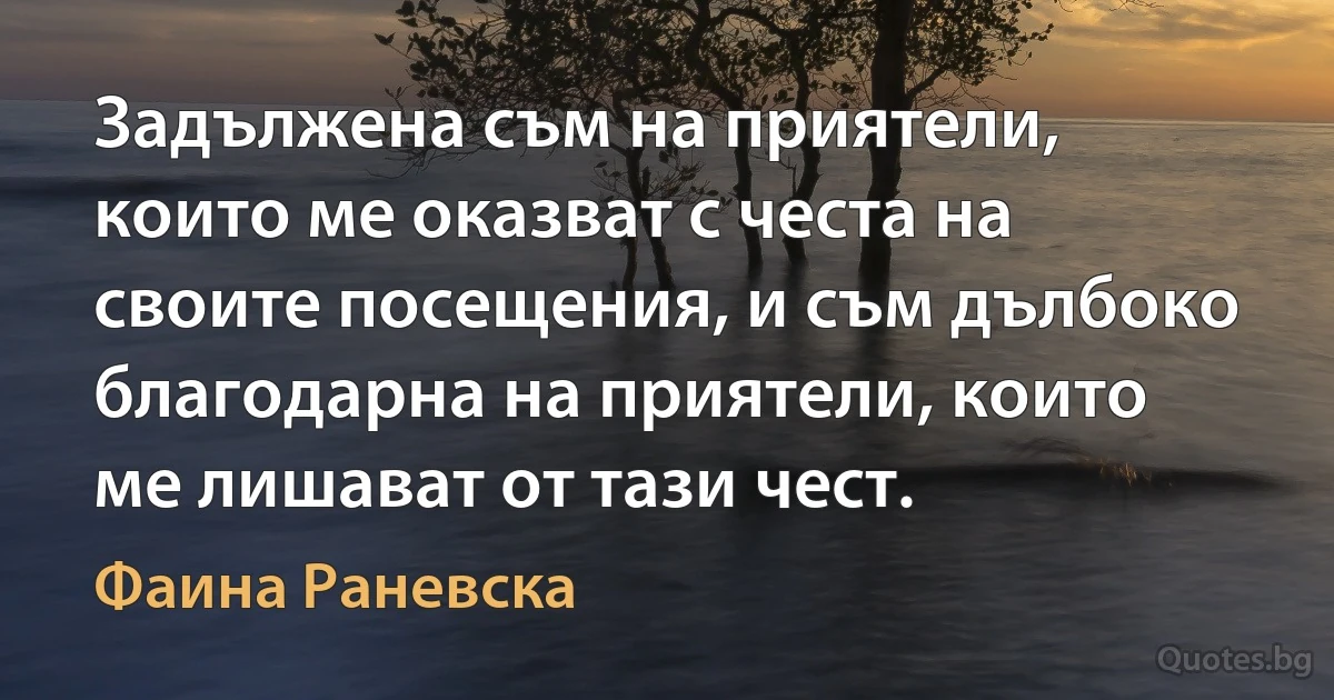 Задължена съм на приятели, които ме оказват с честа на своите посещения, и съм дълбоко благодарна на приятели, които ме лишават от тази чест. (Фаина Раневска)