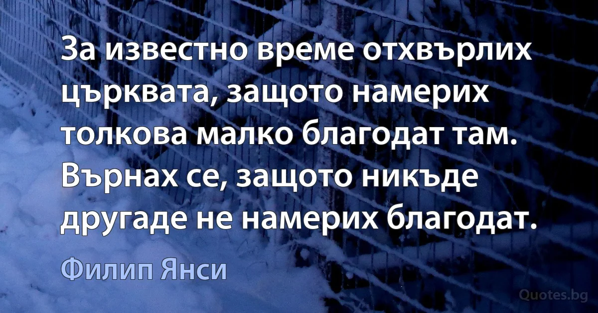 За известно време отхвърлих църквата, защото намерих толкова малко благодат там. Върнах се, защото никъде другаде не намерих благодат. (Филип Янси)