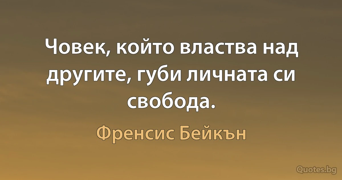 Човек, който властва над другите, губи личната си свобода. (Френсис Бейкън)