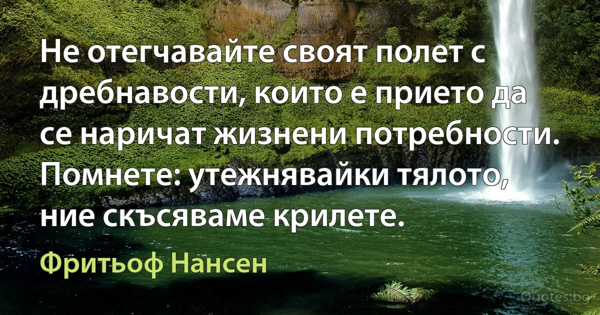 Не отегчавайте своят полет с дребнавости, които е прието да се наричат жизнени потребности. Помнете: утежнявайки тялото, ние скъсяваме крилете. (Фритьоф Нансен)