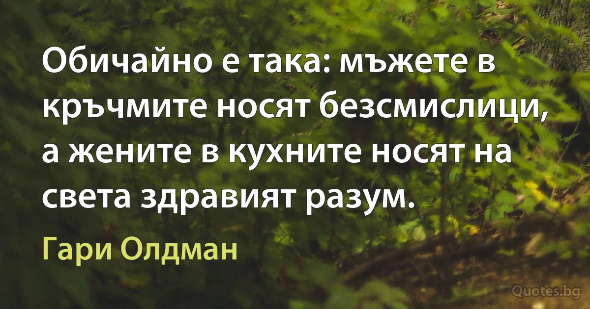 Обичайно е така: мъжете в кръчмите носят безсмислици, а жените в кухните носят на света здравият разум. (Гари Олдман)