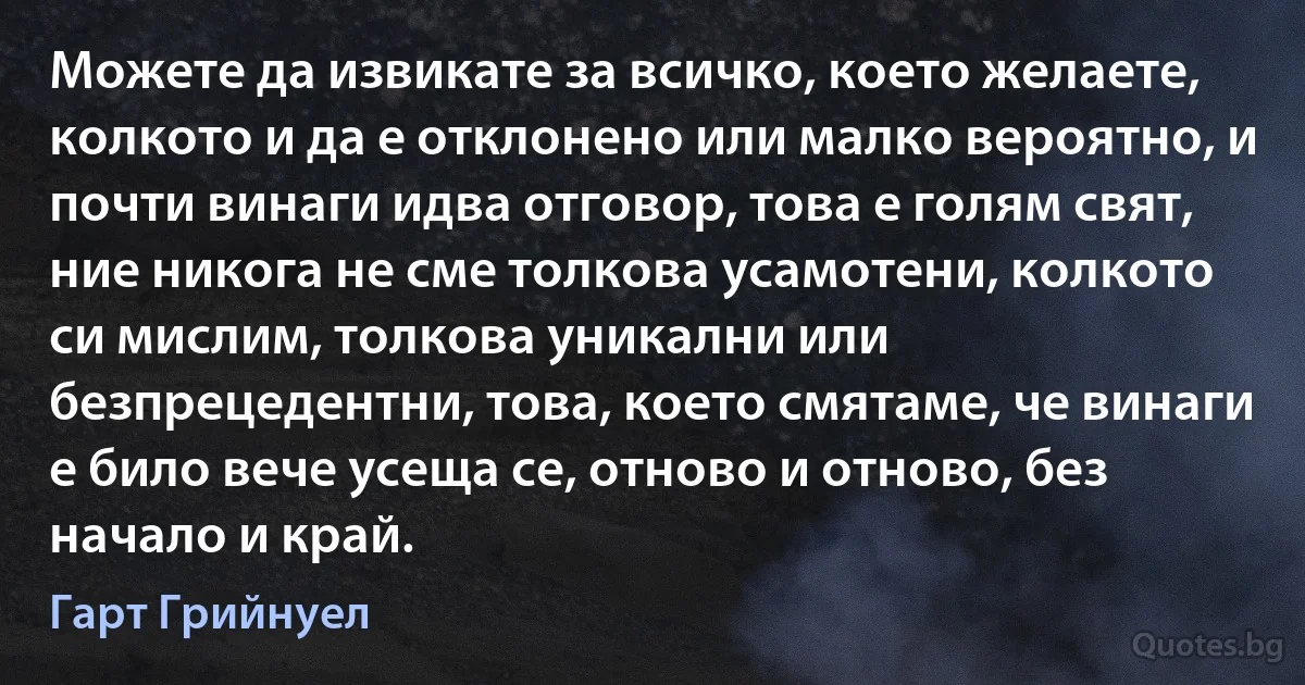 Можете да извикате за всичко, което желаете, колкото и да е отклонено или малко вероятно, и почти винаги идва отговор, това е голям свят, ние никога не сме толкова усамотени, колкото си мислим, толкова уникални или безпрецедентни, това, което смятаме, че винаги е било вече усеща се, отново и отново, без начало и край. (Гарт Грийнуел)