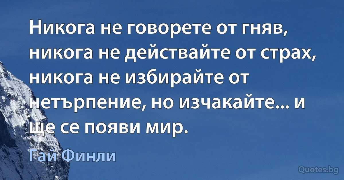 Никога не говорете от гняв, никога не действайте от страх, никога не избирайте от нетърпение, но изчакайте... и ще се появи мир. (Гай Финли)