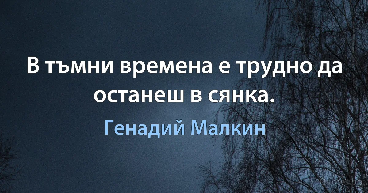 В тъмни времена е трудно да останеш в сянка. (Генадий Малкин)