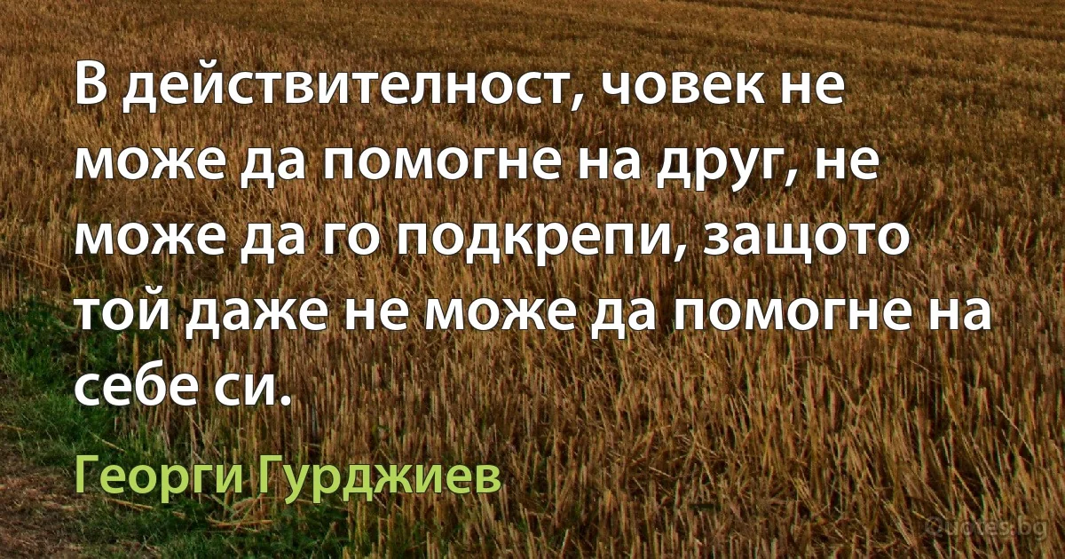 В действителност, човек не може да помогне на друг, не може да го подкрепи, защото той даже не може да помогне на себе си. (Георги Гурджиев)