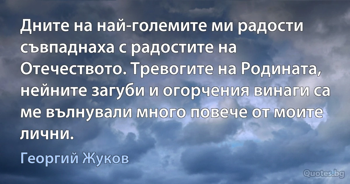 Дните на най-големите ми радости съвпаднаха с радостите на Отечеството. Тревогите на Родината, нейните загуби и огорчения винаги са ме вълнували много повече от моите лични. (Георгий Жуков)