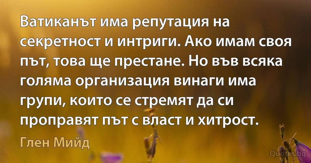 Ватиканът има репутация на секретност и интриги. Ако имам своя път, това ще престане. Но във всяка голяма организация винаги има групи, които се стремят да си проправят път с власт и хитрост. (Глен Мийд)