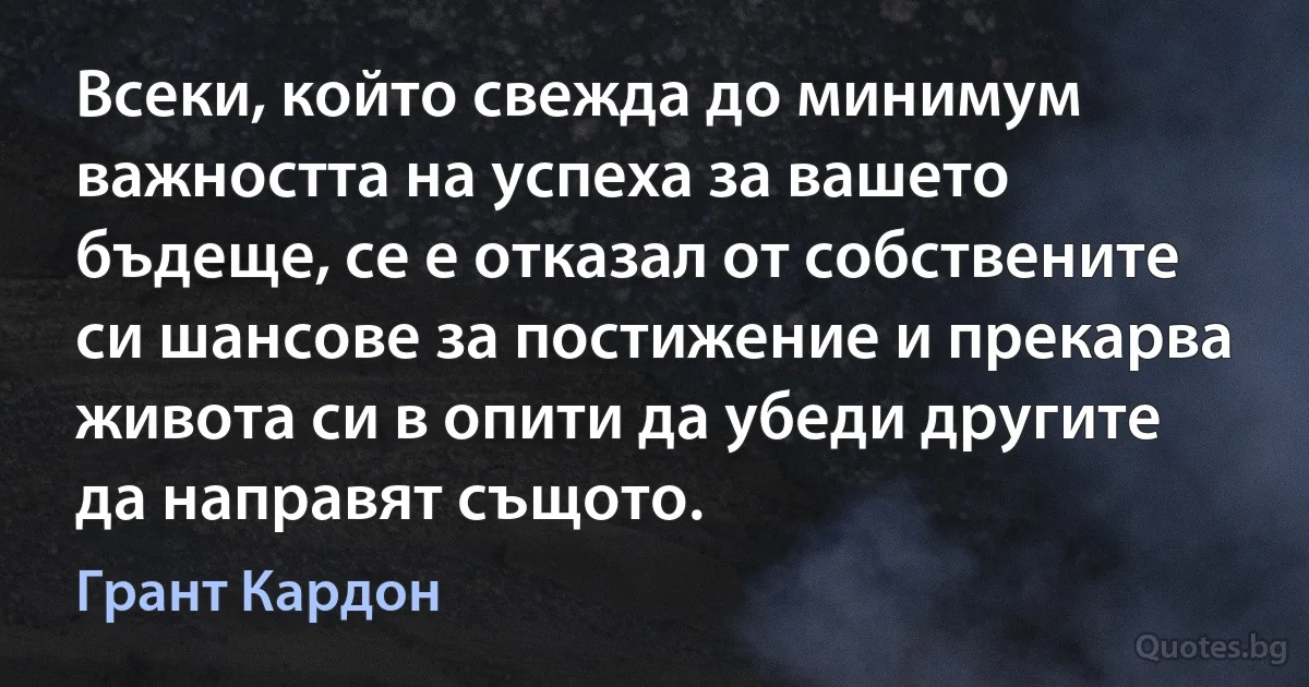 Всеки, който свежда до минимум важността на успеха за вашето бъдеще, се е отказал от собствените си шансове за постижение и прекарва живота си в опити да убеди другите да направят същото. (Грант Кардон)