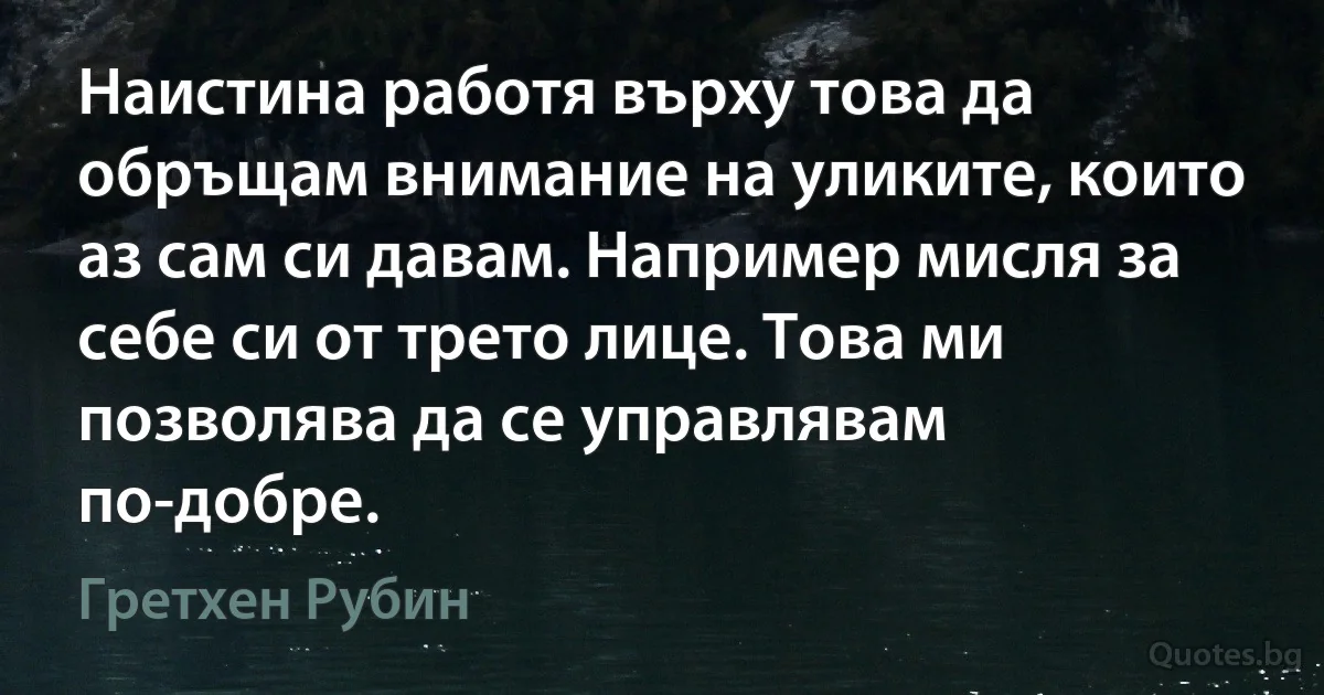 Наистина работя върху това да обръщам внимание на уликите, които аз сам си давам. Например мисля за себе си от трето лице. Това ми позволява да се управлявам по-добре. (Гретхен Рубин)