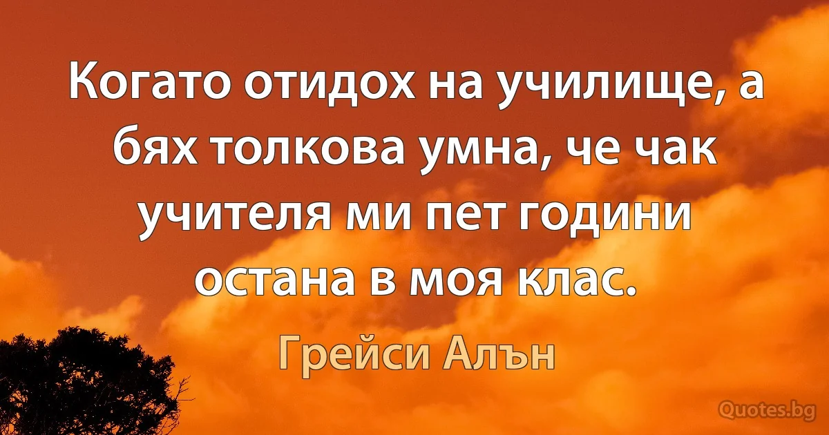 Когато отидох на училище, а бях толкова умна, че чак учителя ми пет години остана в моя клас. (Грейси Алън)