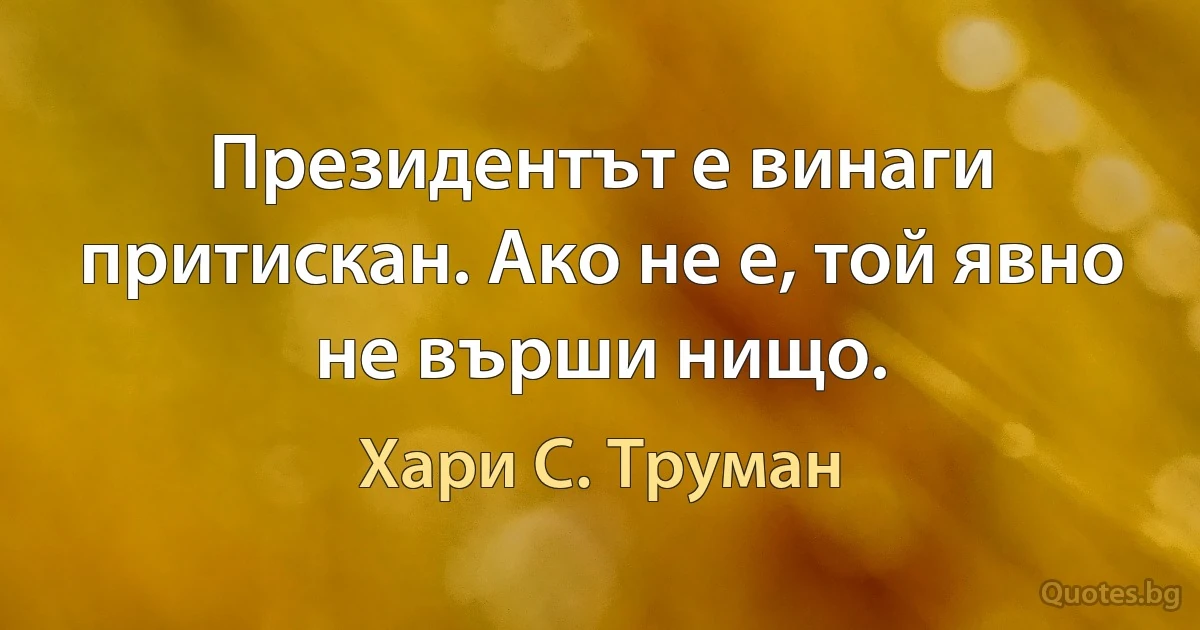 Президентът е винаги притискан. Ако не е, той явно не върши нищо. (Хари С. Труман)