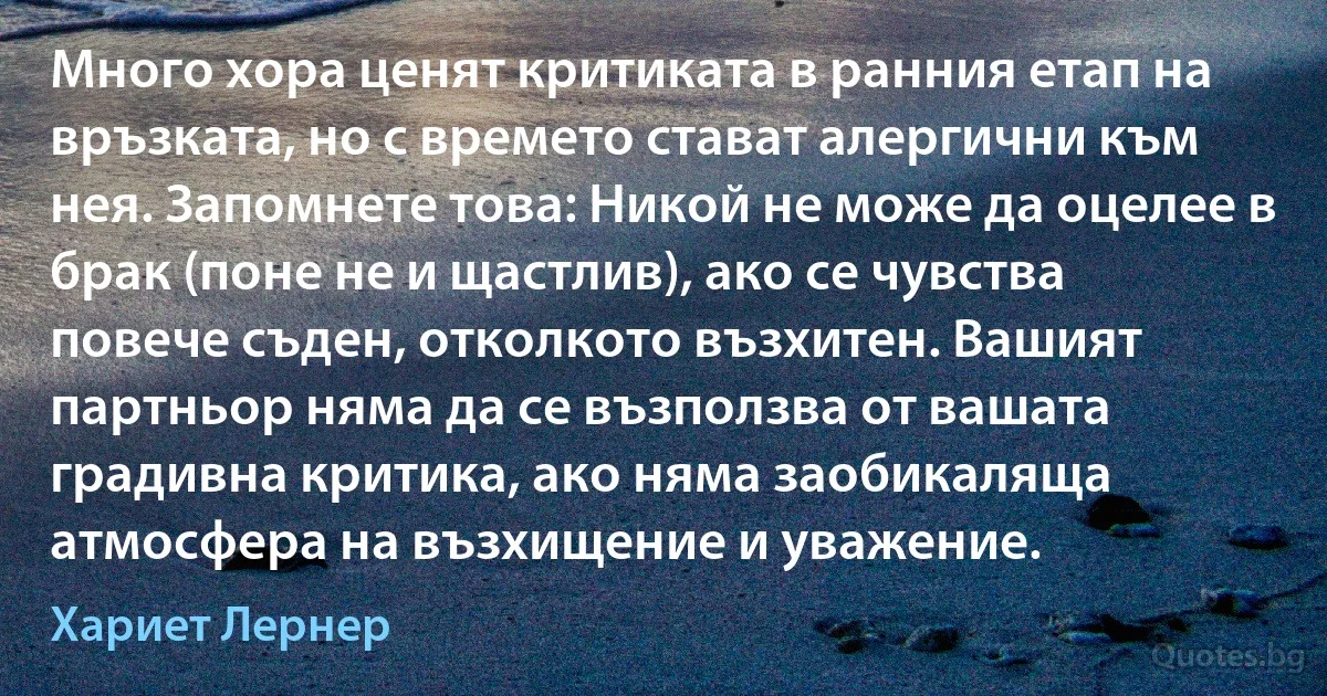 Много хора ценят критиката в ранния етап на връзката, но с времето стават алергични към нея. Запомнете това: Никой не може да оцелее в брак (поне не и щастлив), ако се чувства повече съден, отколкото възхитен. Вашият партньор няма да се възползва от вашата градивна критика, ако няма заобикаляща атмосфера на възхищение и уважение. (Хариет Лернер)