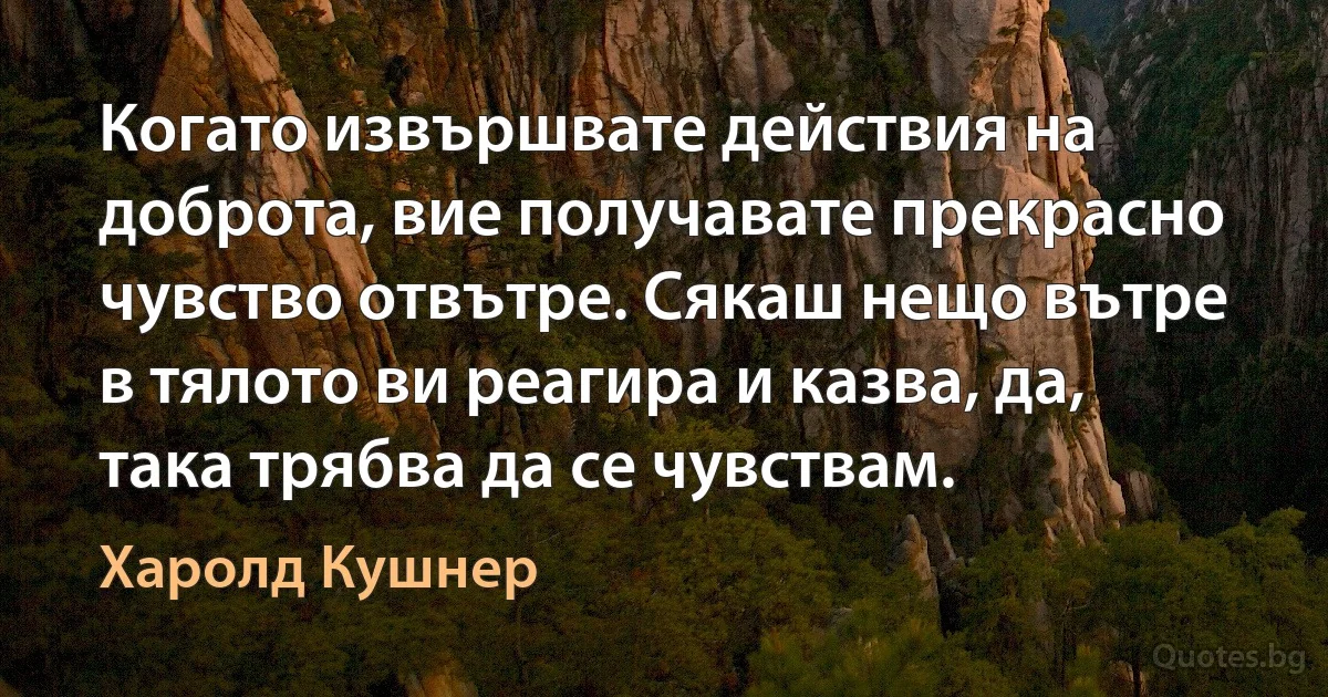 Когато извършвате действия на доброта, вие получавате прекрасно чувство отвътре. Сякаш нещо вътре в тялото ви реагира и казва, да, така трябва да се чувствам. (Харолд Кушнер)