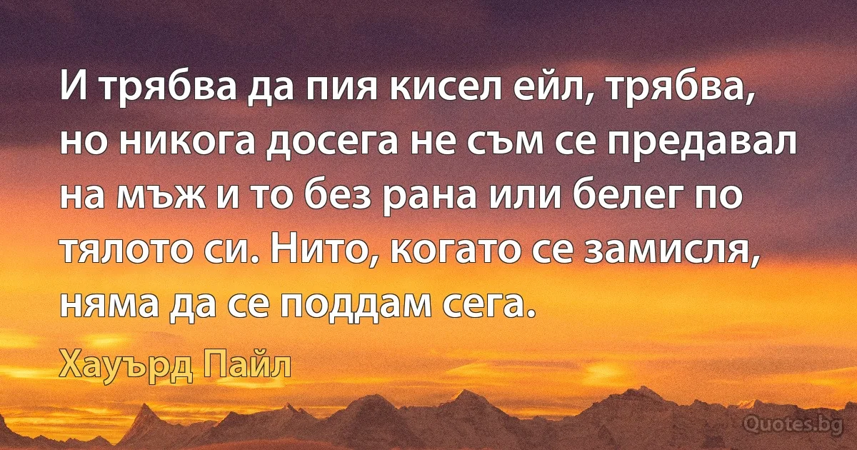 И трябва да пия кисел ейл, трябва, но никога досега не съм се предавал на мъж и то без рана или белег по тялото си. Нито, когато се замисля, няма да се поддам сега. (Хауърд Пайл)