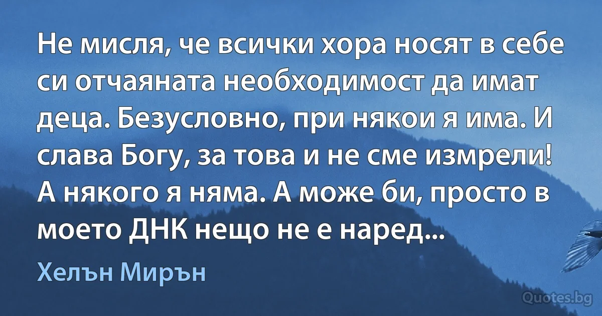 Не мисля, че всички хора носят в себе си отчаяната необходимост да имат деца. Безусловно, при някои я има. И слава Богу, за това и не сме измрели! А някого я няма. А може би, просто в моето ДНК нещо не е наред... (Хелън Мирън)