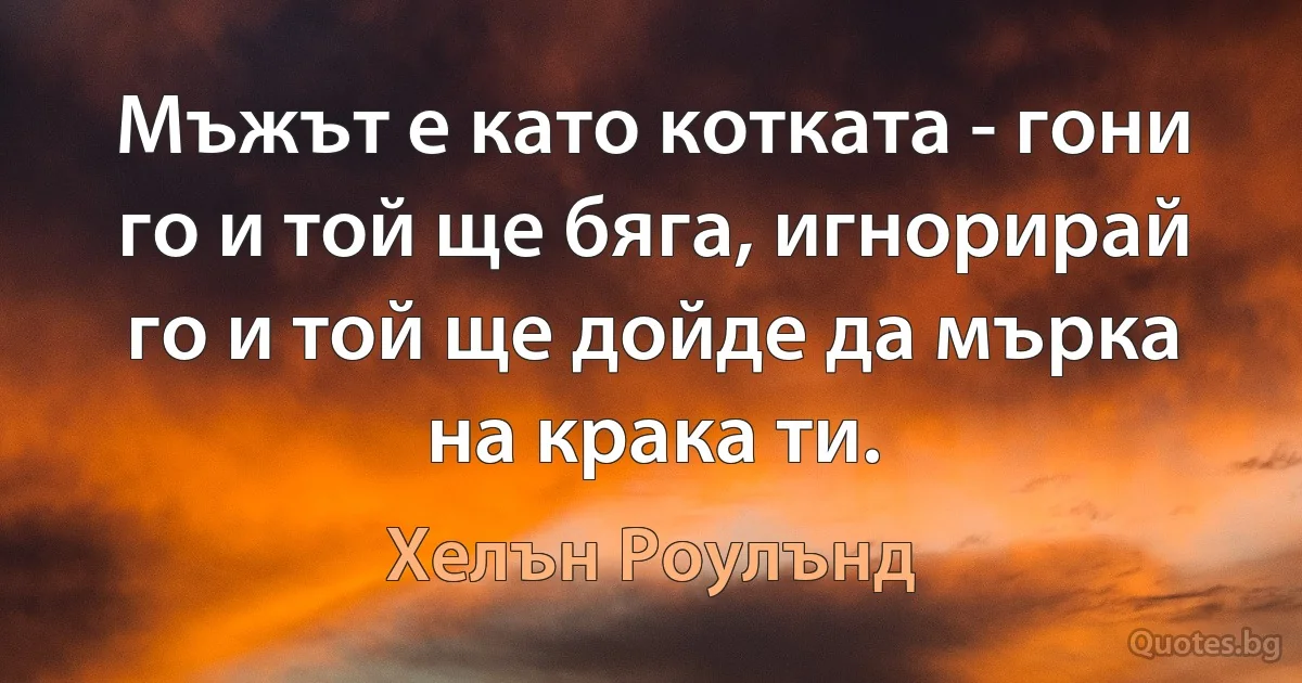 Мъжът е като котката - гони го и той ще бяга, игнорирай го и той ще дойде да мърка на крака ти. (Хелън Роулънд)