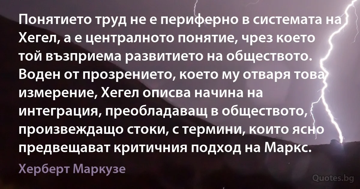 Понятието труд не е периферно в системата на Хегел, а е централното понятие, чрез което той възприема развитието на обществото. Воден от прозрението, което му отваря това измерение, Хегел описва начина на интеграция, преобладаващ в обществото, произвеждащо стоки, с термини, които ясно предвещават критичния подход на Маркс. (Херберт Маркузе)