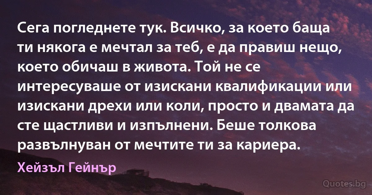 Сега погледнете тук. Всичко, за което баща ти някога е мечтал за теб, е да правиш нещо, което обичаш в живота. Той не се интересуваше от изискани квалификации или изискани дрехи или коли, просто и двамата да сте щастливи и изпълнени. Беше толкова развълнуван от мечтите ти за кариера. (Хейзъл Гейнър)