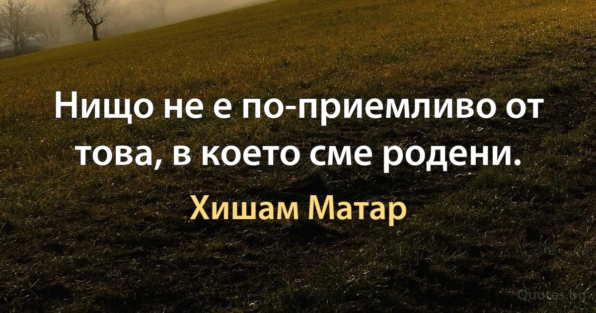 Нищо не е по-приемливо от това, в което сме родени. (Хишам Матар)