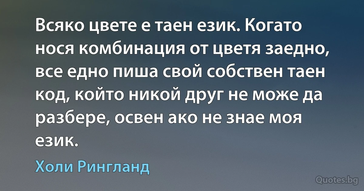 Всяко цвете е таен език. Когато нося комбинация от цветя заедно, все едно пиша свой собствен таен код, който никой друг не може да разбере, освен ако не знае моя език. (Холи Рингланд)