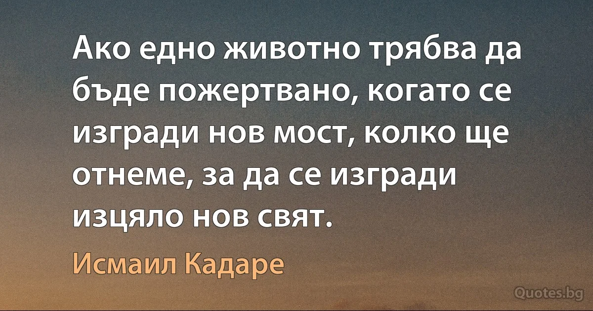 Ако едно животно трябва да бъде пожертвано, когато се изгради нов мост, колко ще отнеме, за да се изгради изцяло нов свят. (Исмаил Кадаре)