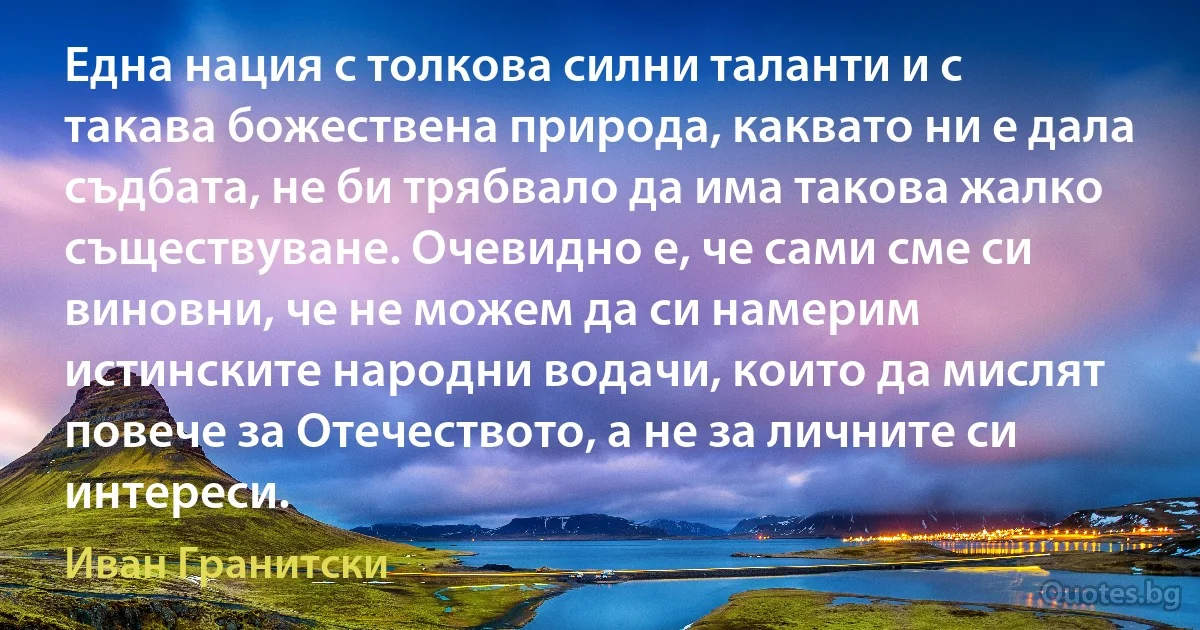 Една нация с толкова силни таланти и с такава божествена природа, каквато ни е дала съдбата, не би трябвало да има такова жалко съществуване. Очевидно е, че сами сме си виновни, че не можем да си намерим истинските народни водачи, които да мислят повече за Отечеството, а не за личните си интереси. (Иван Гранитски)