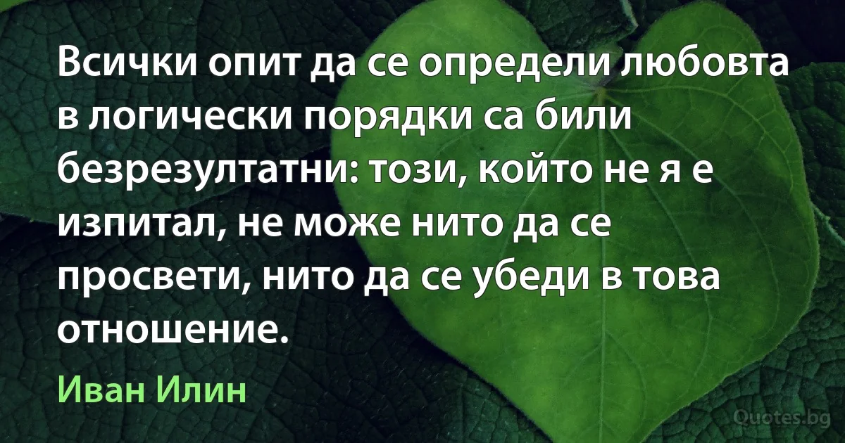 Всички опит да се определи любовта в логически порядки са били безрезултатни: този, който не я е изпитал, не може нито да се просвети, нито да се убеди в това отношение. (Иван Илин)