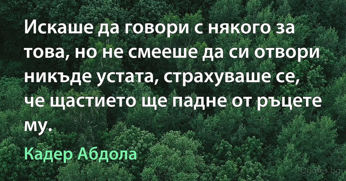 Искаше да говори с някого за това, но не смееше да си отвори никъде устата, страхуваше се, че щастието ще падне от ръцете му. (Кадер Абдола)