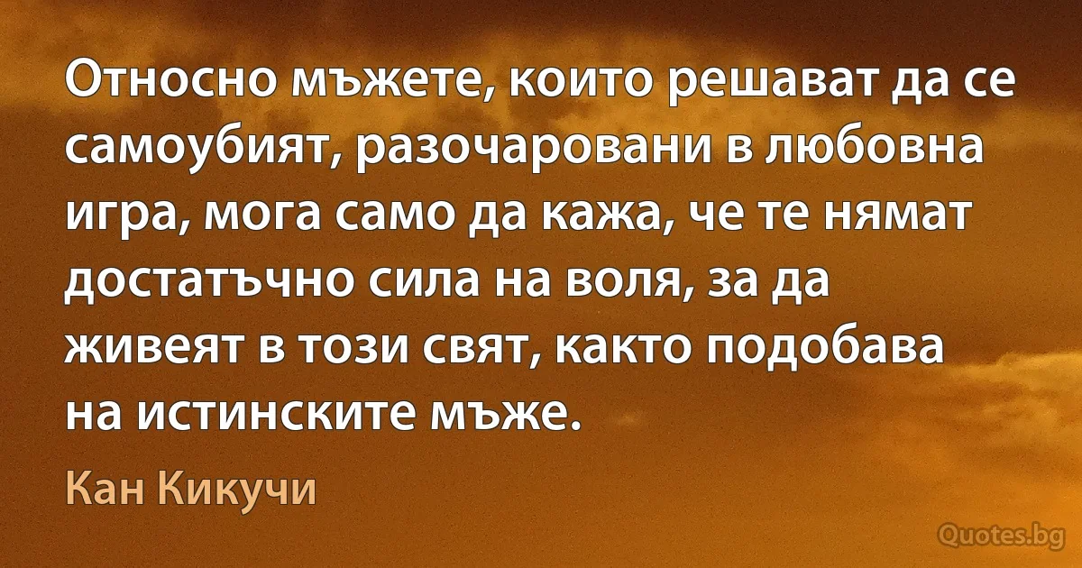 Относно мъжете, които решават да се самоубият, разочаровани в любовна игра, мога само да кажа, че те нямат достатъчно сила на воля, за да живеят в този свят, както подобава на истинските мъже. (Кан Кикучи)