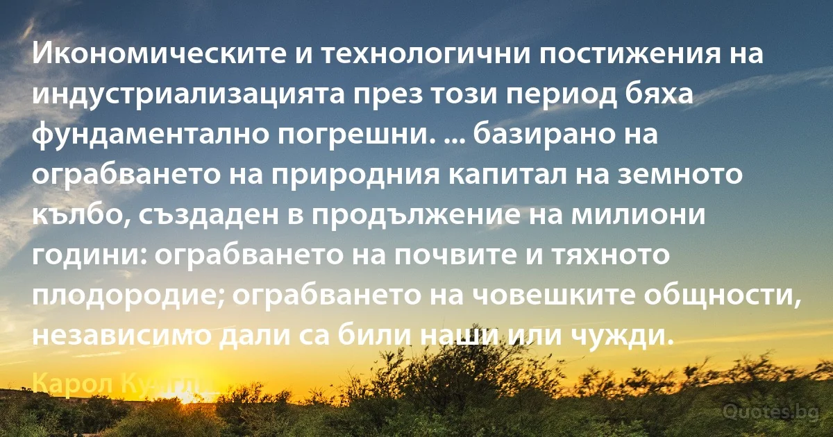 Икономическите и технологични постижения на индустриализацията през този период бяха фундаментално погрешни. ... базирано на ограбването на природния капитал на земното кълбо, създаден в продължение на милиони години: ограбването на почвите и тяхното плодородие; ограбването на човешките общности, независимо дали са били наши или чужди. (Карол Куигли)