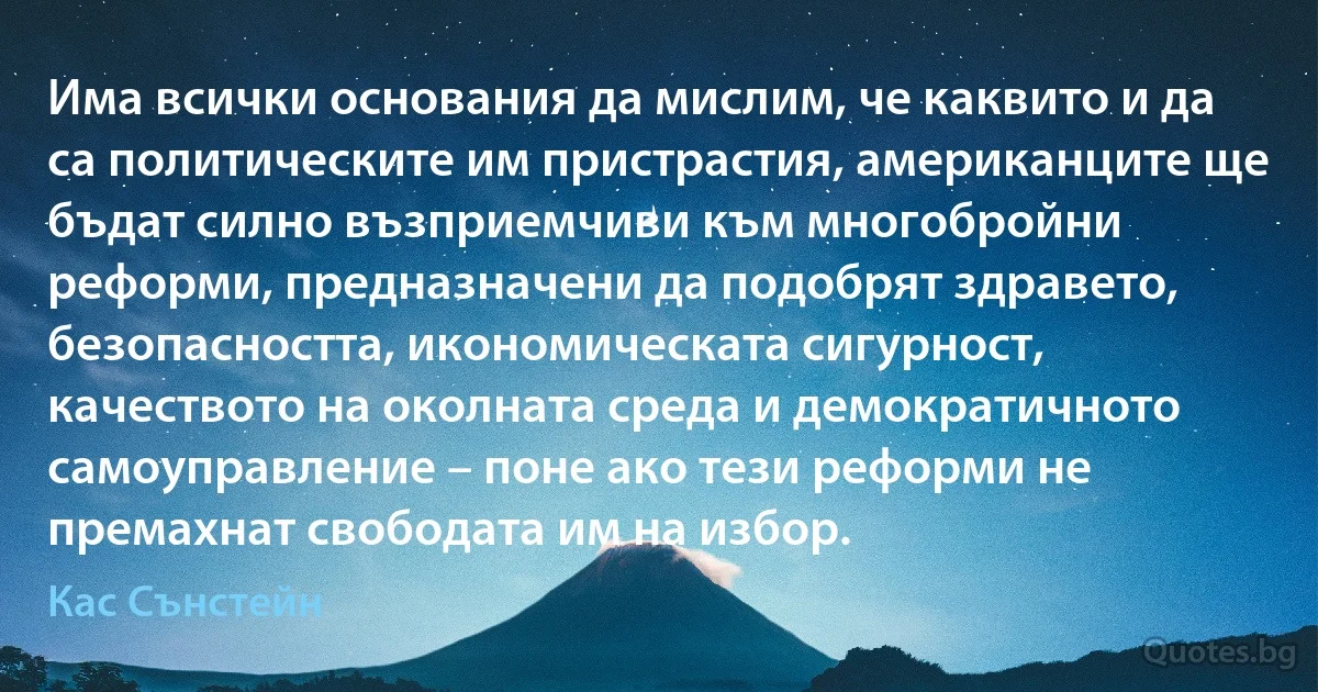 Има всички основания да мислим, че каквито и да са политическите им пристрастия, американците ще бъдат силно възприемчиви към многобройни реформи, предназначени да подобрят здравето, безопасността, икономическата сигурност, качеството на околната среда и демократичното самоуправление – поне ако тези реформи не премахнат свободата им на избор. (Кас Сънстейн)