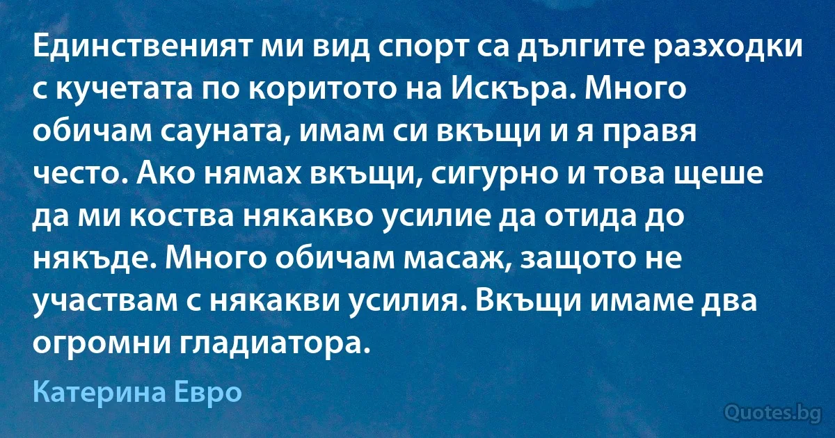 Единственият ми вид спорт са дългите разходки с кучетата по коритото на Искъра. Много обичам сауната, имам си вкъщи и я правя често. Ако нямах вкъщи, сигурно и това щеше да ми коства някакво усилие да отида до някъде. Много обичам масаж, защото не участвам с някакви усилия. Вкъщи имаме два огромни гладиатора. (Катерина Евро)