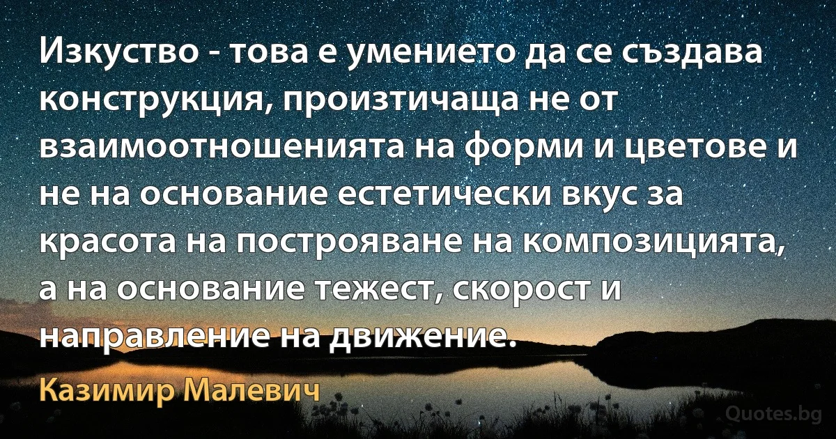 Изкуство - това е умението да се създава конструкция, произтичаща не от взаимоотношенията на форми и цветове и не на основание естетически вкус за красота на построяване на композицията, а на основание тежест, скорост и направление на движение. (Казимир Малевич)