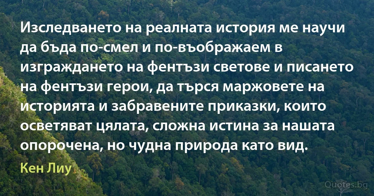 Изследването на реалната история ме научи да бъда по-смел и по-въображаем в изграждането на фентъзи светове и писането на фентъзи герои, да търся маржовете на историята и забравените приказки, които осветяват цялата, сложна истина за нашата опорочена, но чудна природа като вид. (Кен Лиу)