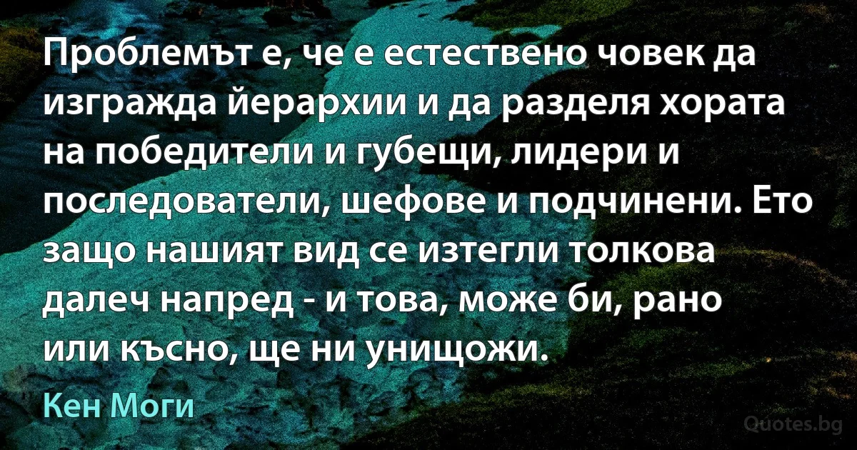 Проблемът е, че е естествено човек да изгражда йерархии и да разделя хората на победители и губещи, лидери и последователи, шефове и подчинени. Ето защо нашият вид се изтегли толкова далеч напред - и това, може би, рано или късно, ще ни унищожи. (Кен Моги)