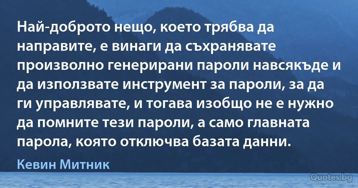 Най-доброто нещо, което трябва да направите, е винаги да съхранявате произволно генерирани пароли навсякъде и да използвате инструмент за пароли, за да ги управлявате, и тогава изобщо не е нужно да помните тези пароли, а само главната парола, която отключва базата данни. (Кевин Митник)