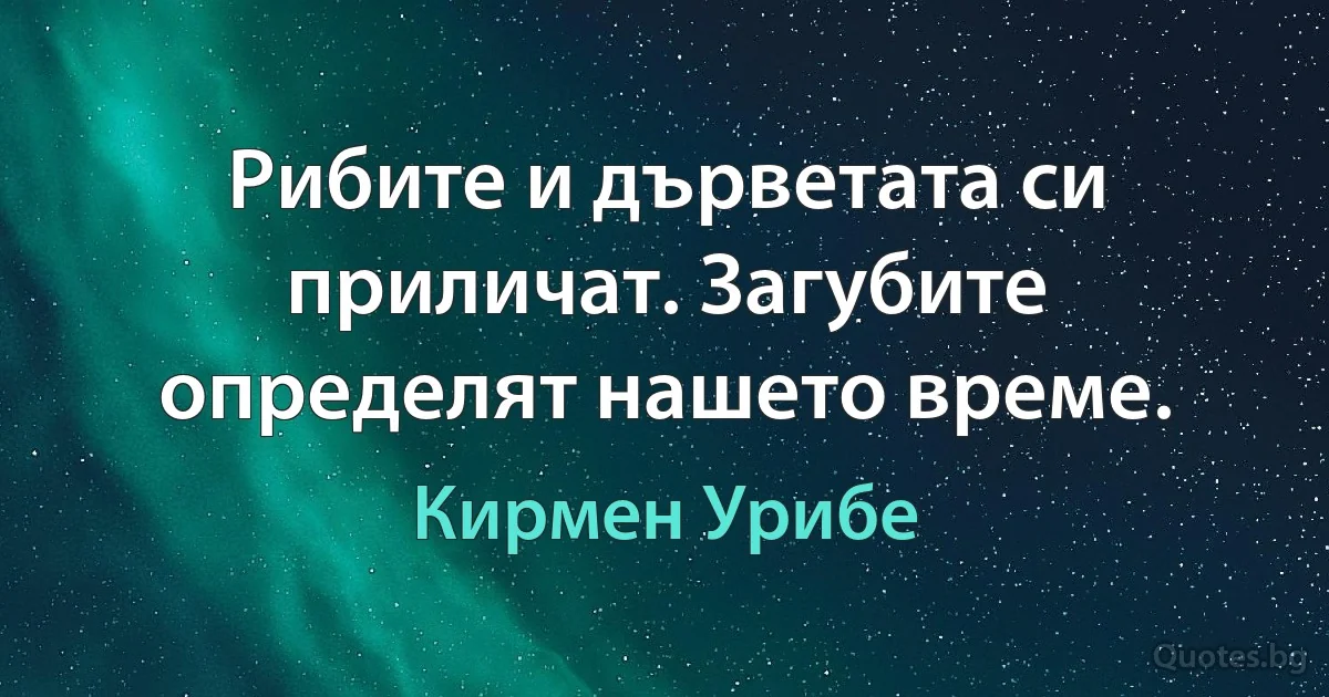 Рибите и дърветата си приличат. Загубите определят нашето време. (Кирмен Урибе)