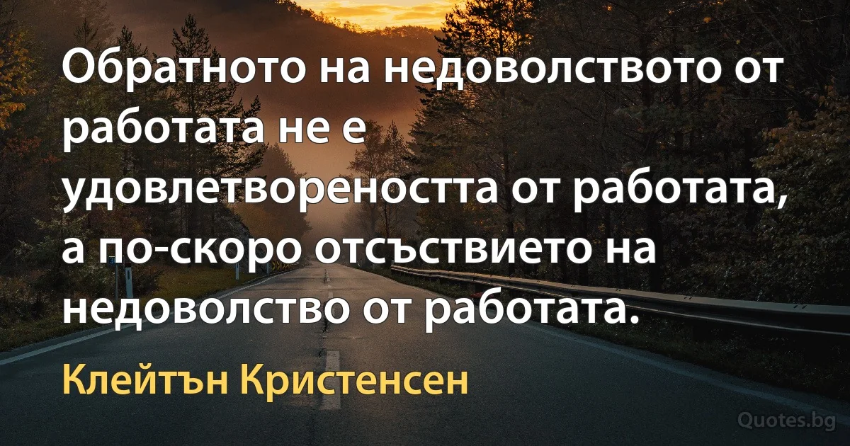 Обратното на недоволството от работата не е удовлетвореността от работата, а по-скоро отсъствието на недоволство от работата. (Клейтън Кристенсен)